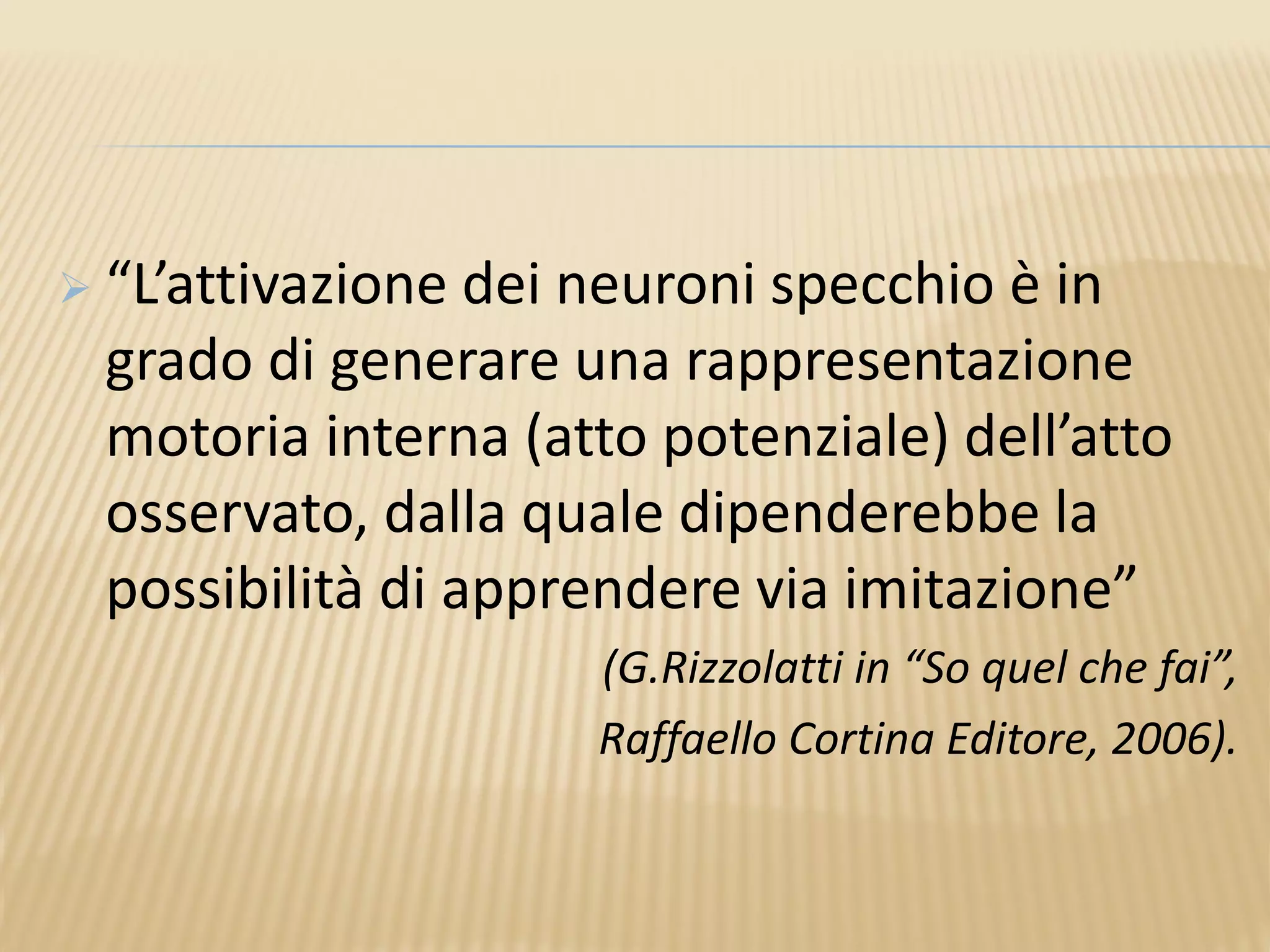  “L’attivazione dei neuroni specchio è in
grado di generare una rappresentazione
motoria interna (atto potenziale) dell’atto
osservato, dalla quale dipenderebbe la
possibilità di apprendere via imitazione”
(G.Rizzolatti in “So quel che fai”,
Raffaello Cortina Editore, 2006).
 