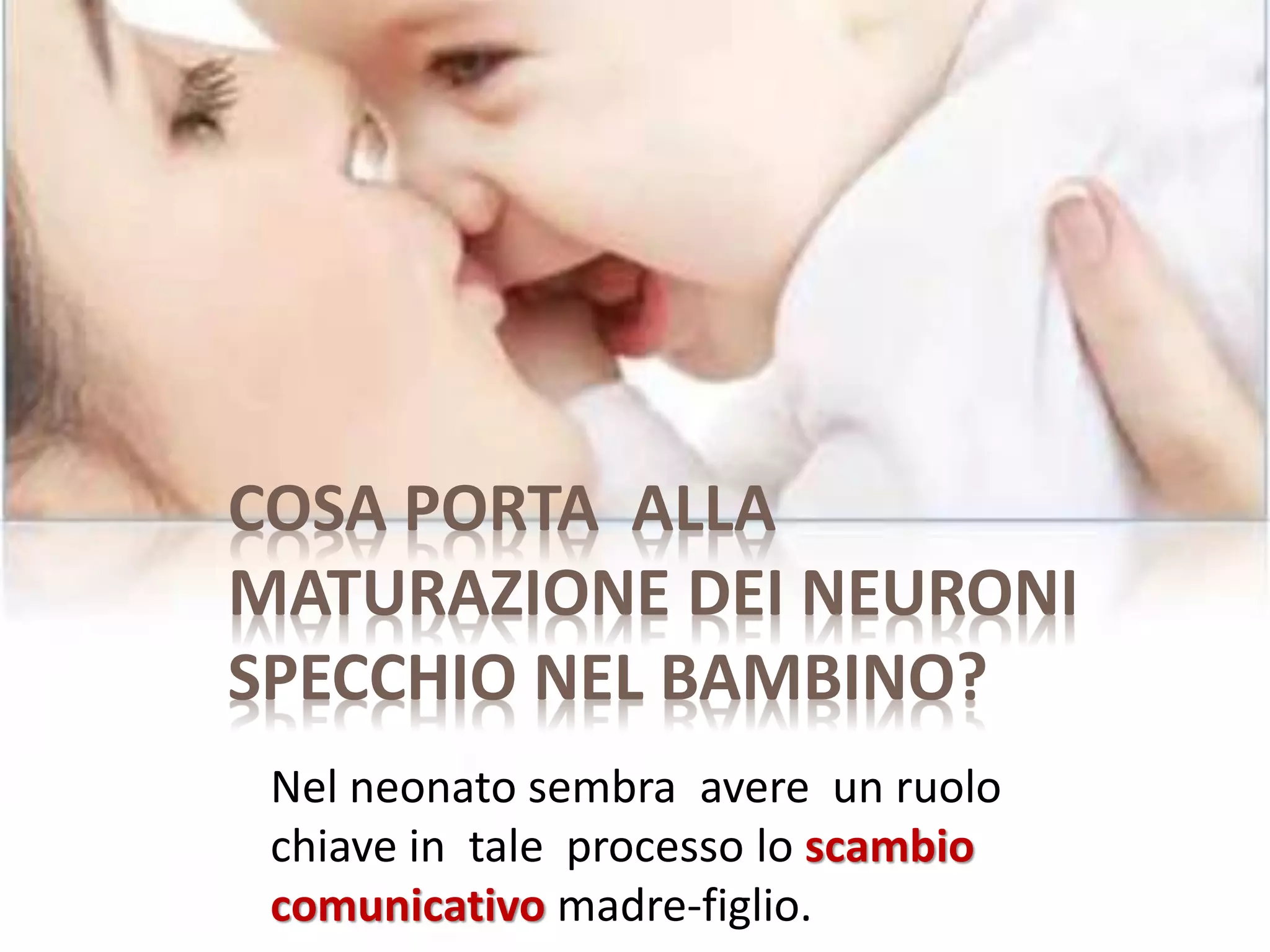 COSA PORTA ALLA
MATURAZIONE DEI NEURONI
SPECCHIO NEL BAMBINO?
Nel neonato sembra avere un ruolo
chiave in tale processo lo scambio
comunicativo madre-figlio.
 