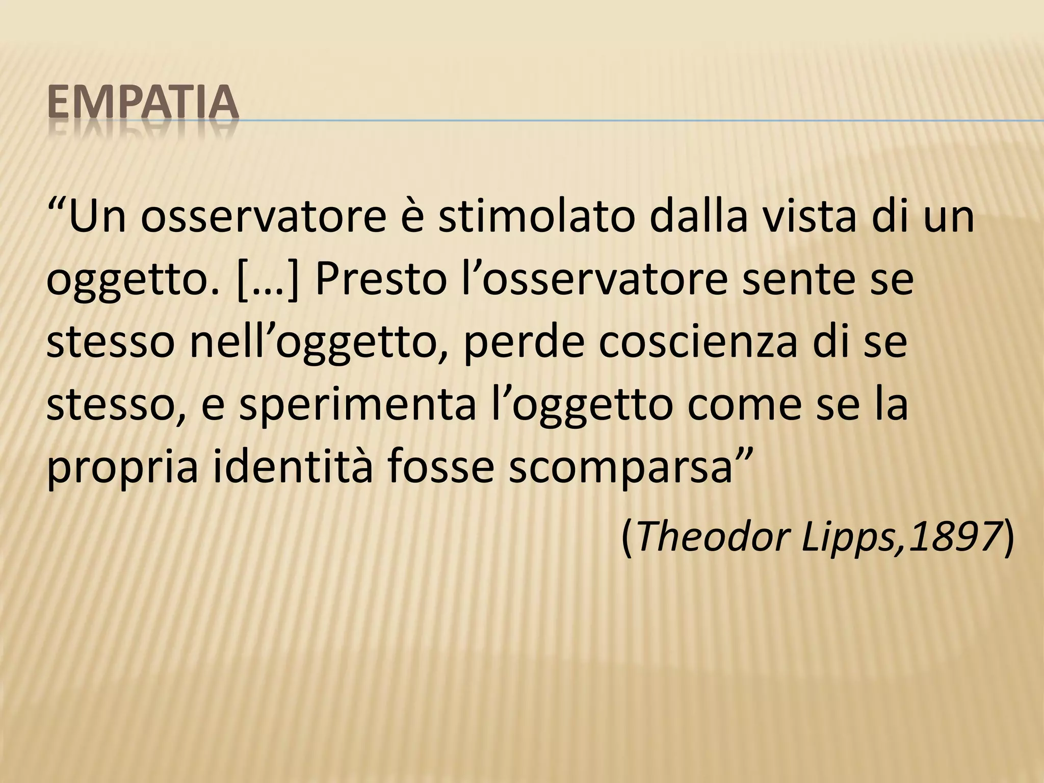 EMPATIA
“Un osservatore è stimolato dalla vista di un
oggetto. […] Presto l’osservatore sente se
stesso nell’oggetto, perde coscienza di se
stesso, e sperimenta l’oggetto come se la
propria identità fosse scomparsa”
(Theodor Lipps,1897)
 