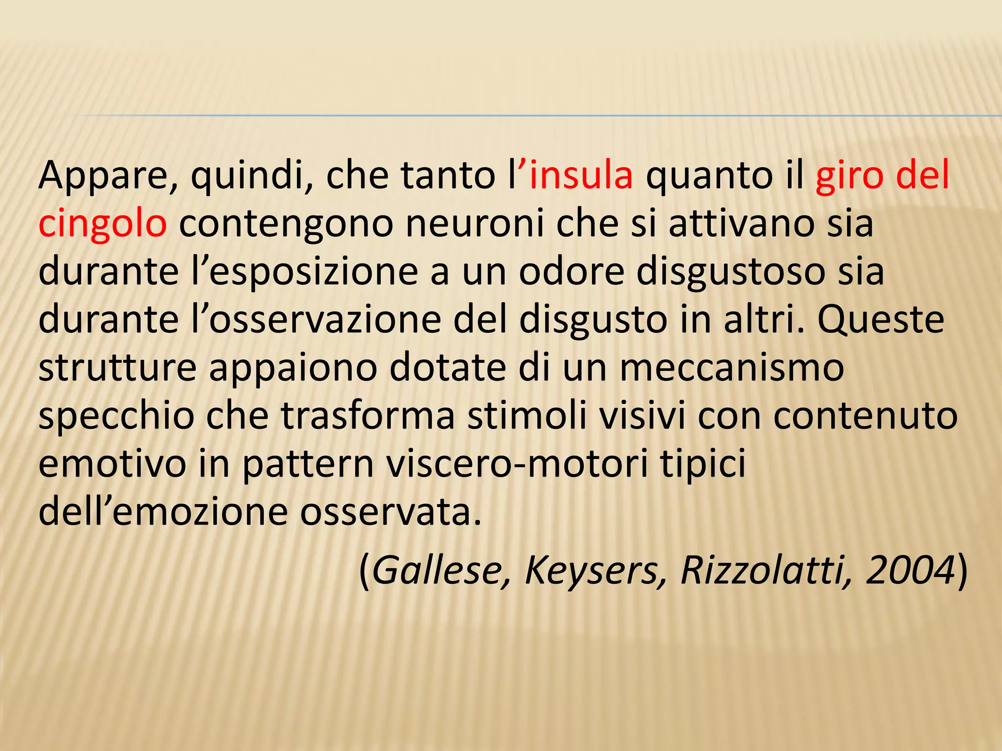 Appare, quindi, che tanto l’insula quanto il giro del
cingolo contengono neuroni che si attivano sia
durante l’esposizione a un odore disgustoso sia
durante l’osservazione del disgusto in altri. Queste
strutture appaiono dotate di un meccanismo
specchio che trasforma stimoli visivi con contenuto
emotivo in pattern viscero-motori tipici
dell’emozione osservata.
(Gallese, Keysers, Rizzolatti, 2004)
 