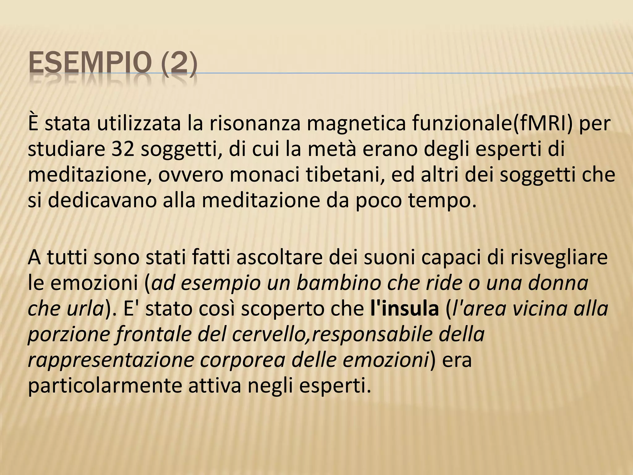 ESEMPIO (2)
È stata utilizzata la risonanza magnetica funzionale(fMRI) per
studiare 32 soggetti, di cui la metà erano degli esperti di
meditazione, ovvero monaci tibetani, ed altri dei soggetti che
si dedicavano alla meditazione da poco tempo.
A tutti sono stati fatti ascoltare dei suoni capaci di risvegliare
le emozioni (ad esempio un bambino che ride o una donna
che urla). E' stato così scoperto che l'insula (l'area vicina alla
porzione frontale del cervello,responsabile della
rappresentazione corporea delle emozioni) era
particolarmente attiva negli esperti.
 
