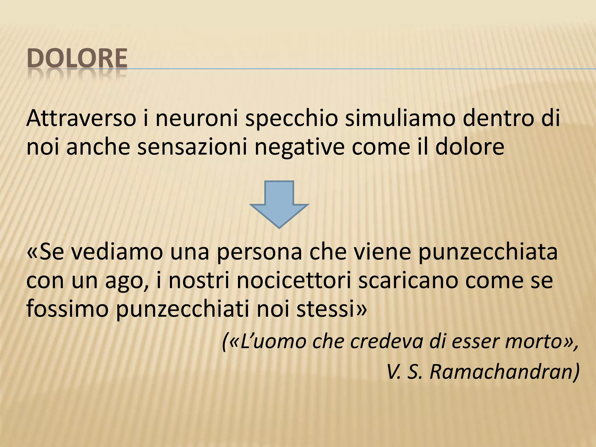 DOLORE
Attraverso i neuroni specchio simuliamo dentro di
noi anche sensazioni negative come il dolore
«Se vediamo una persona che viene punzecchiata
con un ago, i nostri nocicettori scaricano come se
fossimo punzecchiati noi stessi»
(«L’uomo che credeva di esser morto»,
V. S. Ramachandran)
 