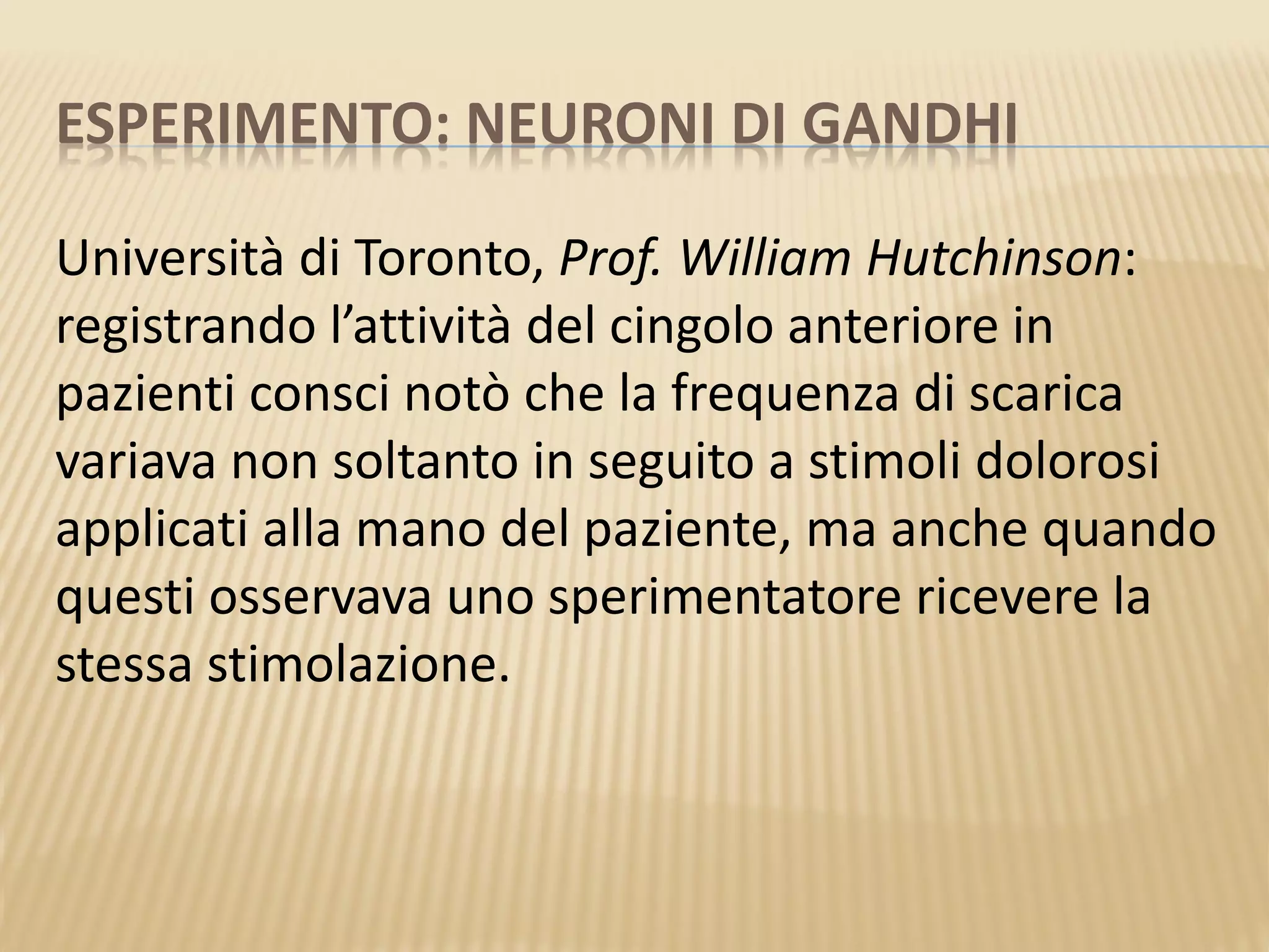 ESPERIMENTO: NEURONI DI GANDHI
Università di Toronto, Prof. William Hutchinson:
registrando l’attività del cingolo anteriore in
pazienti consci notò che la frequenza di scarica
variava non soltanto in seguito a stimoli dolorosi
applicati alla mano del paziente, ma anche quando
questi osservava uno sperimentatore ricevere la
stessa stimolazione.
 