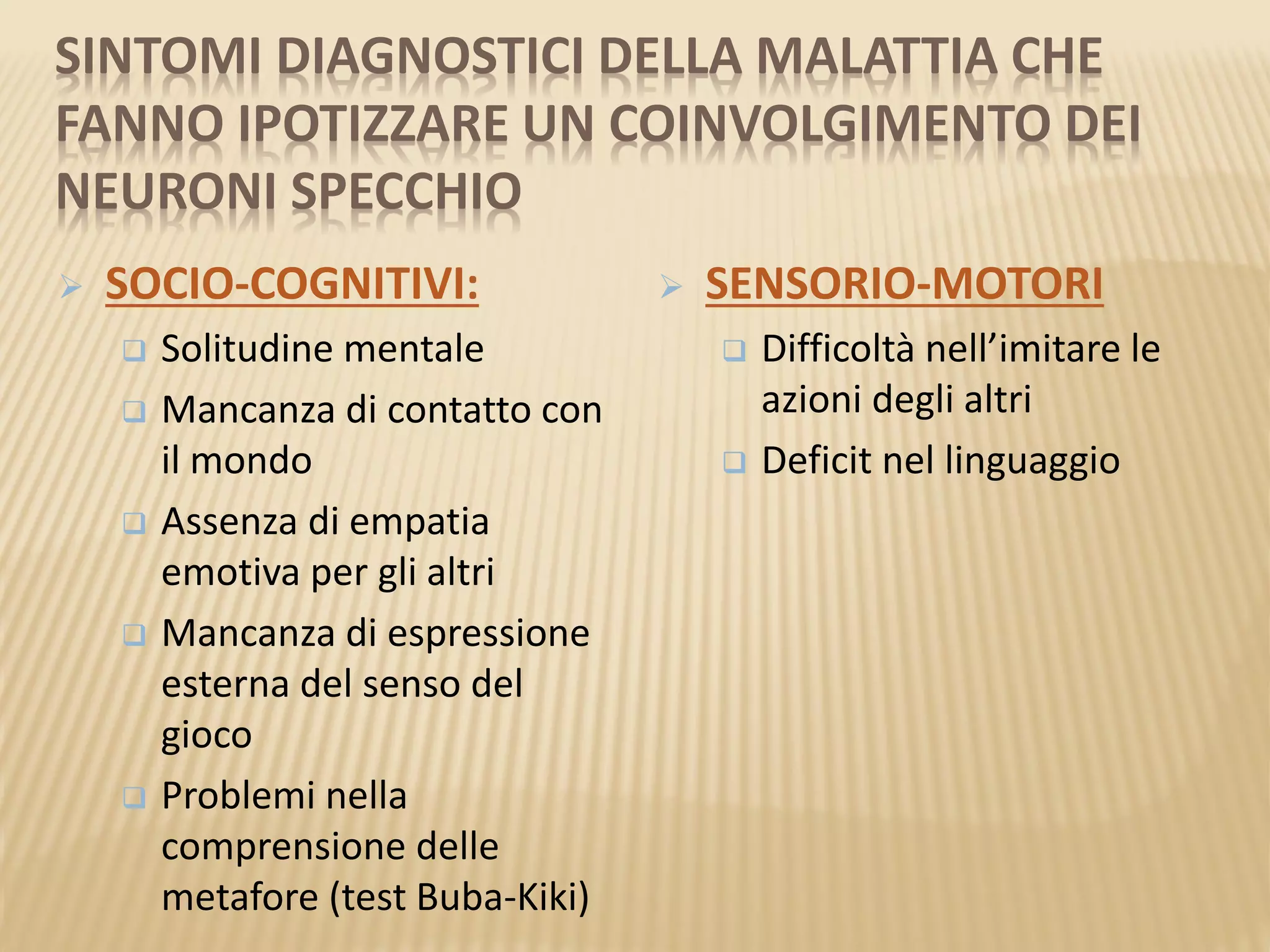SINTOMI DIAGNOSTICI DELLA MALATTIA CHE
FANNO IPOTIZZARE UN COINVOLGIMENTO DEI
NEURONI SPECCHIO
 SOCIO-COGNITIVI:
 Solitudine mentale
 Mancanza di contatto con
il mondo
 Assenza di empatia
emotiva per gli altri
 Mancanza di espressione
esterna del senso del
gioco
 Problemi nella
comprensione delle
metafore (test Buba-Kiki)
 SENSORIO-MOTORI
 Difficoltà nell’imitare le
azioni degli altri
 Deficit nel linguaggio
 