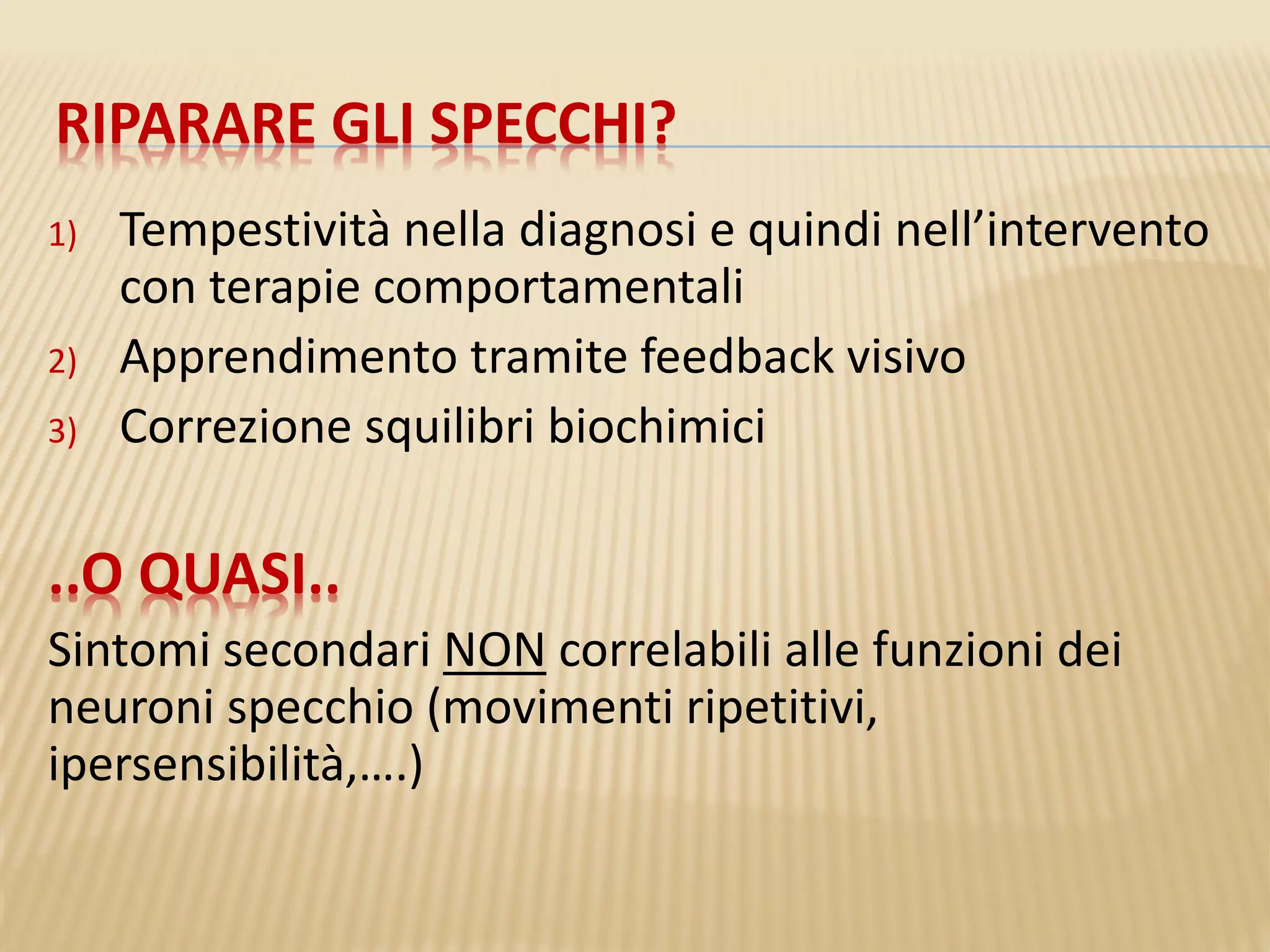 RIPARARE GLI SPECCHI?
1) Tempestività nella diagnosi e quindi nell’intervento
con terapie comportamentali
2) Apprendimento tramite feedback visivo
3) Correzione squilibri biochimici
..O QUASI..
Sintomi secondari NON correlabili alle funzioni dei
neuroni specchio (movimenti ripetitivi,
ipersensibilità,….)
 