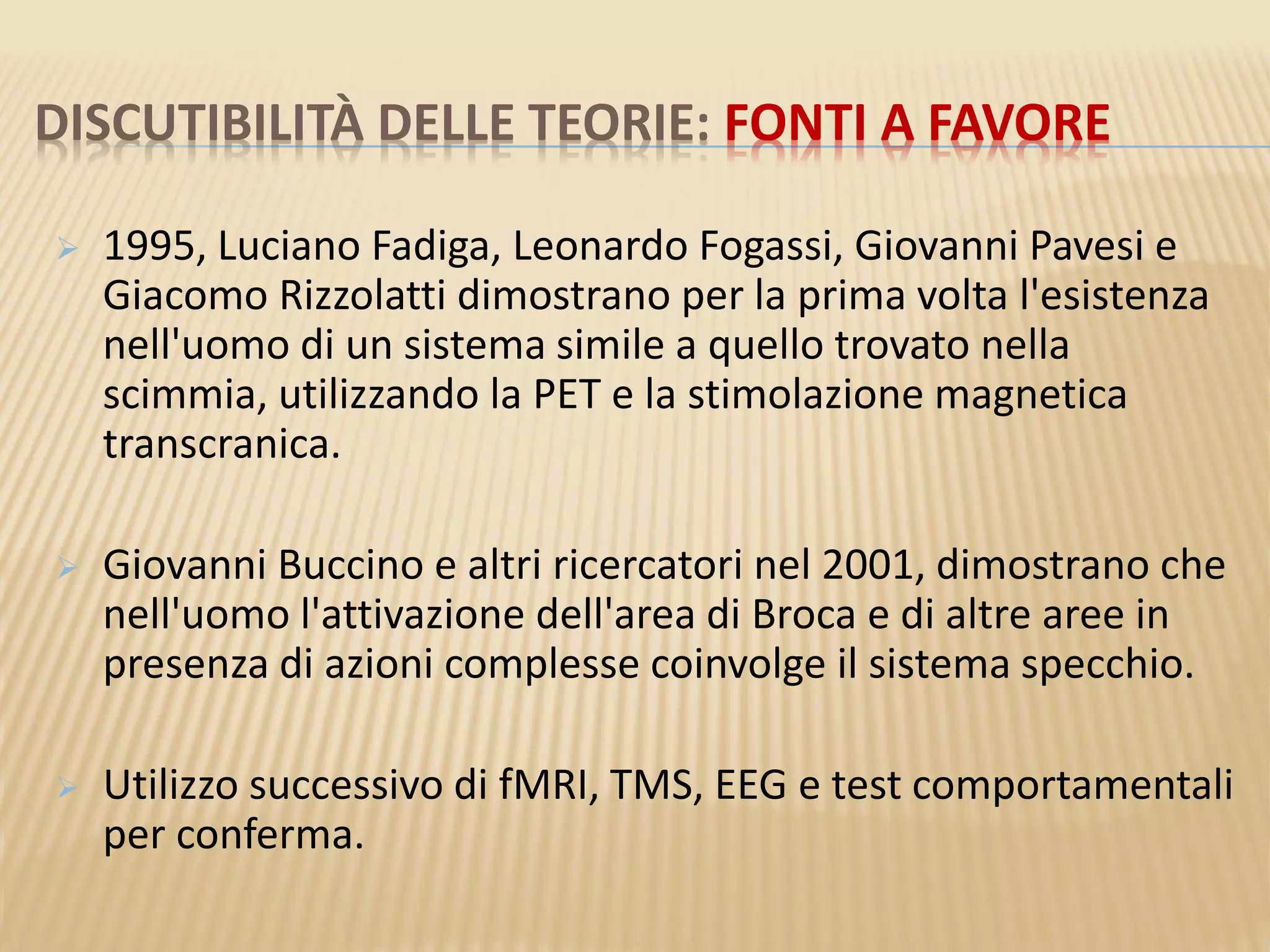 DISCUTIBILITÀ DELLE TEORIE: FONTI A FAVORE
 1995, Luciano Fadiga, Leonardo Fogassi, Giovanni Pavesi e
Giacomo Rizzolatti dimostrano per la prima volta l'esistenza
nell'uomo di un sistema simile a quello trovato nella
scimmia, utilizzando la PET e la stimolazione magnetica
transcranica.
 Giovanni Buccino e altri ricercatori nel 2001, dimostrano che
nell'uomo l'attivazione dell'area di Broca e di altre aree in
presenza di azioni complesse coinvolge il sistema specchio.
 Utilizzo successivo di fMRI, TMS, EEG e test comportamentali
per conferma.
 