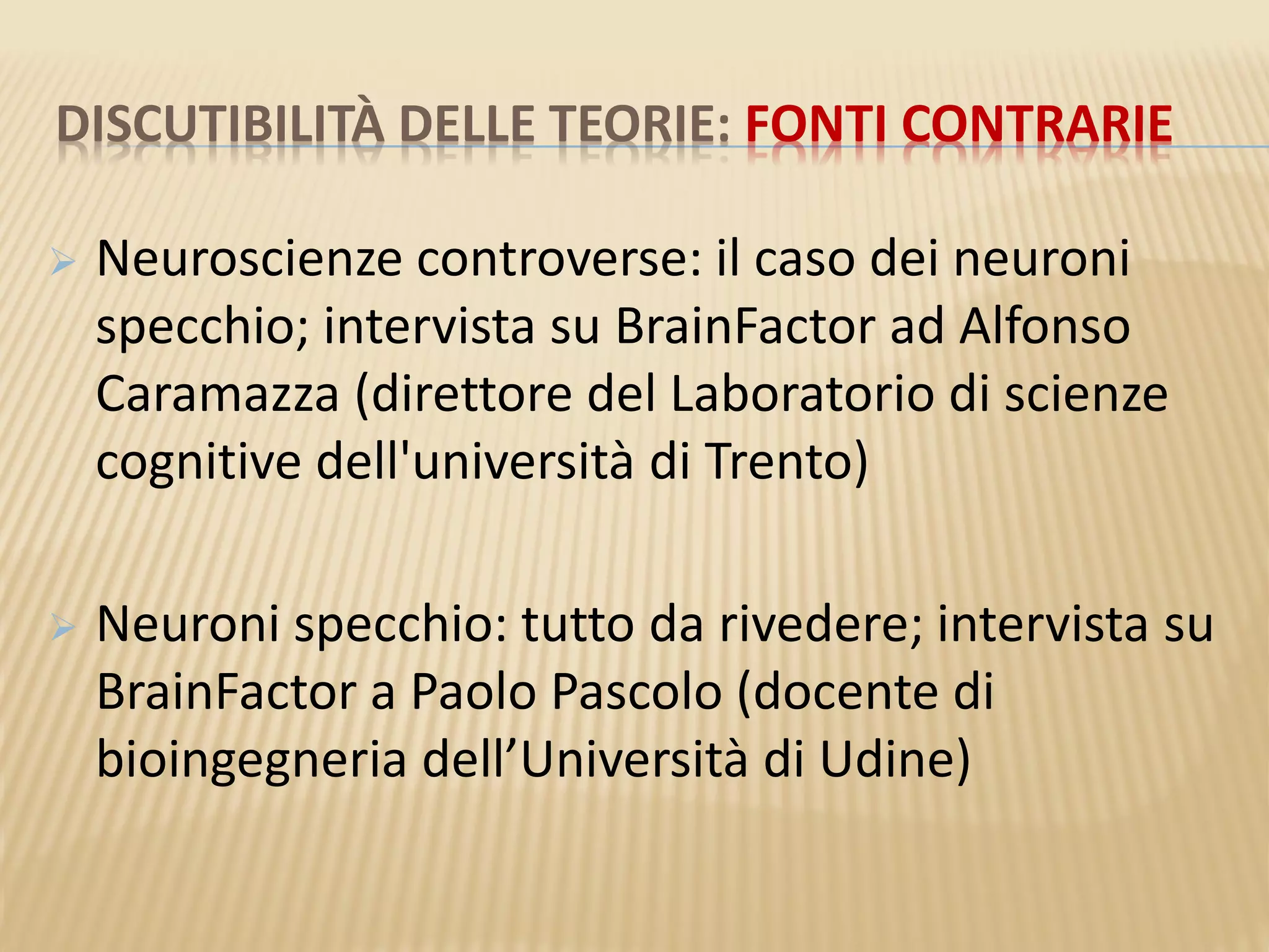 DISCUTIBILITÀ DELLE TEORIE: FONTI CONTRARIE
 Neuroscienze controverse: il caso dei neuroni
specchio; intervista su BrainFactor ad Alfonso
Caramazza (direttore del Laboratorio di scienze
cognitive dell'università di Trento)
 Neuroni specchio: tutto da rivedere; intervista su
BrainFactor a Paolo Pascolo (docente di
bioingegneria dell’Università di Udine)
 
