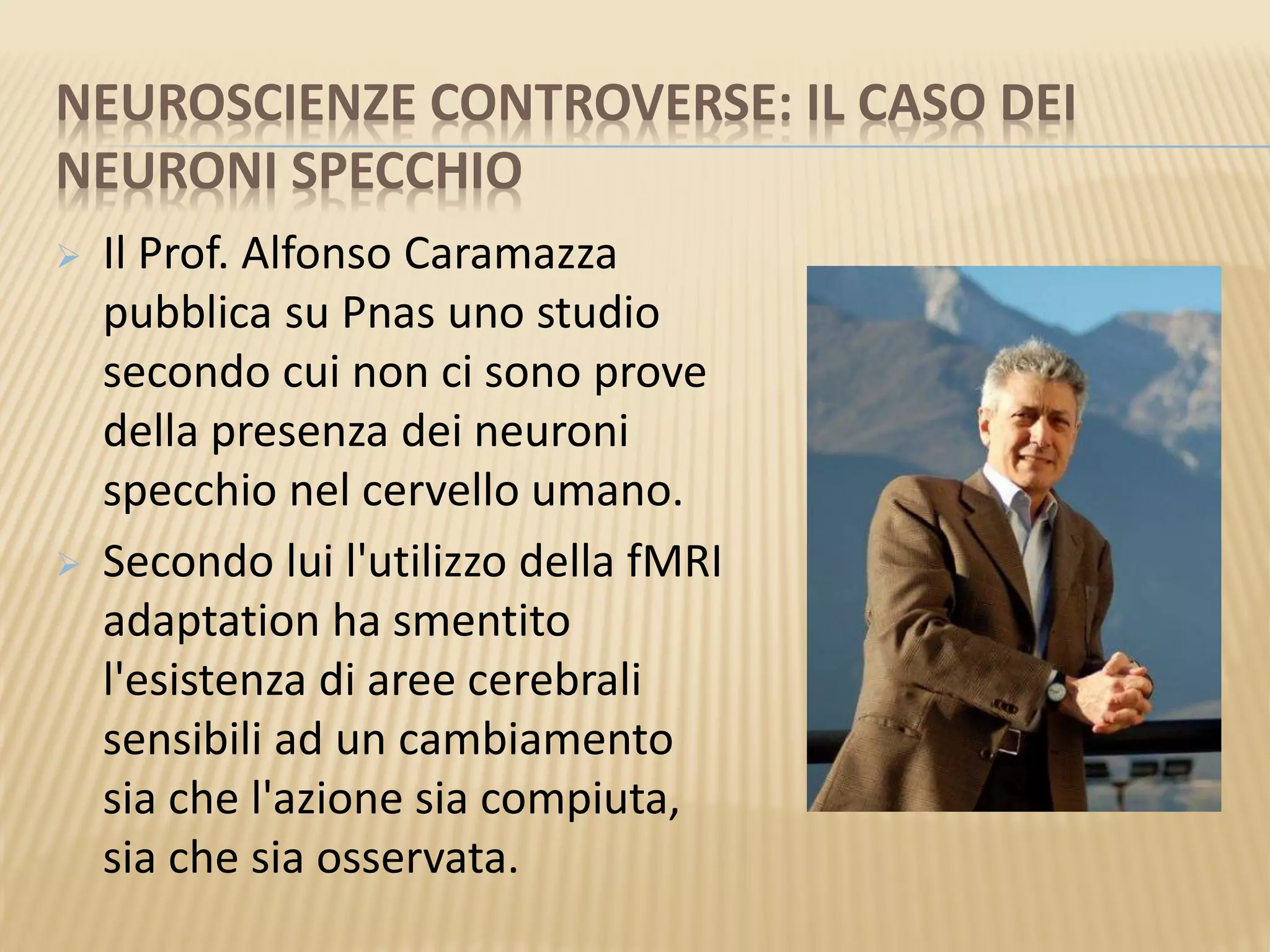 NEUROSCIENZE CONTROVERSE: IL CASO DEI
NEURONI SPECCHIO
 Il Prof. Alfonso Caramazza
pubblica su Pnas uno studio
secondo cui non ci sono prove
della presenza dei neuroni
specchio nel cervello umano.
 Secondo lui l'utilizzo della fMRI
adaptation ha smentito
l'esistenza di aree cerebrali
sensibili ad un cambiamento
sia che l'azione sia compiuta,
sia che sia osservata.
 