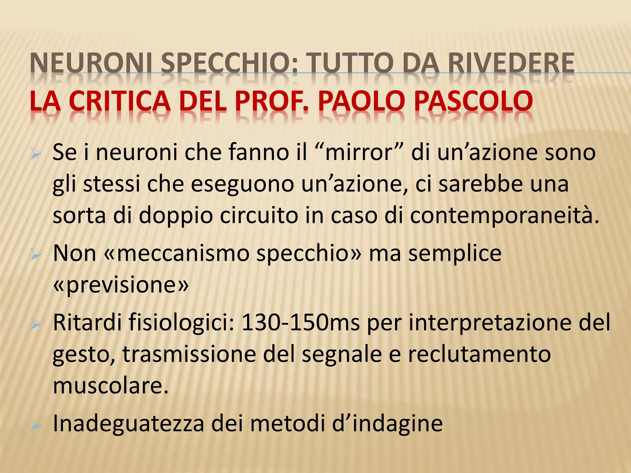 NEURONI SPECCHIO: TUTTO DA RIVEDERE
LA CRITICA DEL PROF. PAOLO PASCOLO
 Se i neuroni che fanno il “mirror” di un’azione sono
gli stessi che eseguono un’azione, ci sarebbe una
sorta di doppio circuito in caso di contemporaneità.
 Non «meccanismo specchio» ma semplice
«previsione»
 Ritardi fisiologici: 130-150ms per interpretazione del
gesto, trasmissione del segnale e reclutamento
muscolare.
 Inadeguatezza dei metodi d’indagine
 