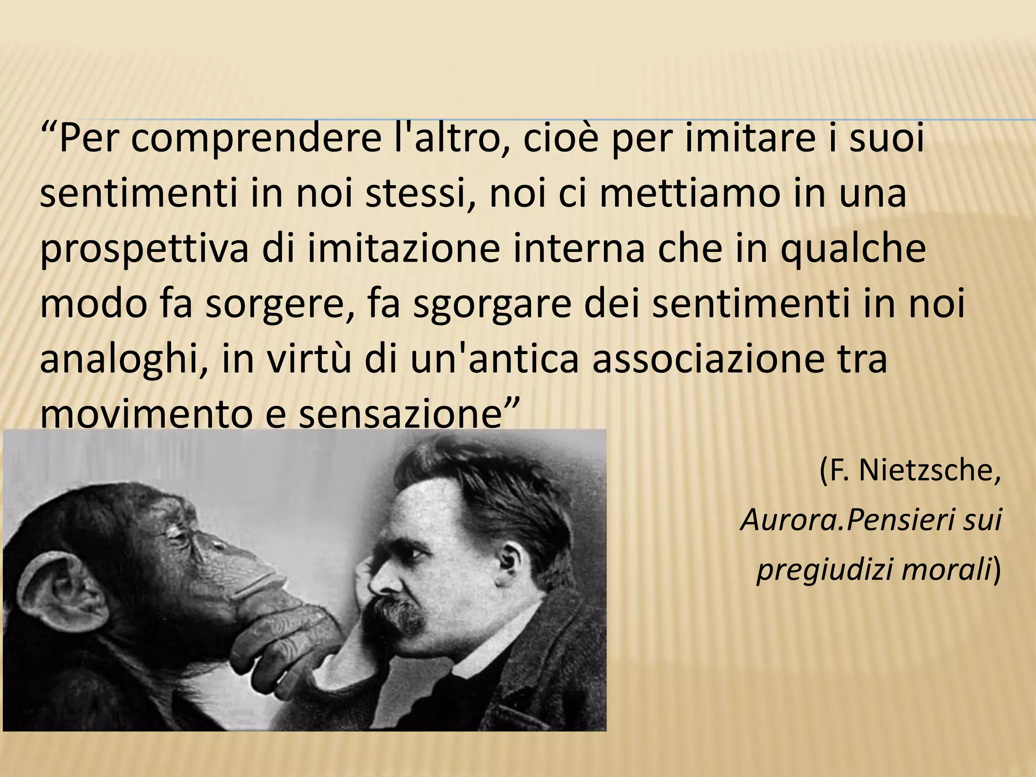 “Per comprendere l'altro, cioè per imitare i suoi
sentimenti in noi stessi, noi ci mettiamo in una
prospettiva di imitazione interna che in qualche
modo fa sorgere, fa sgorgare dei sentimenti in noi
analoghi, in virtù di un'antica associazione tra
movimento e sensazione”
(F. Nietzsche,
Aurora.Pensieri sui
pregiudizi morali)
 