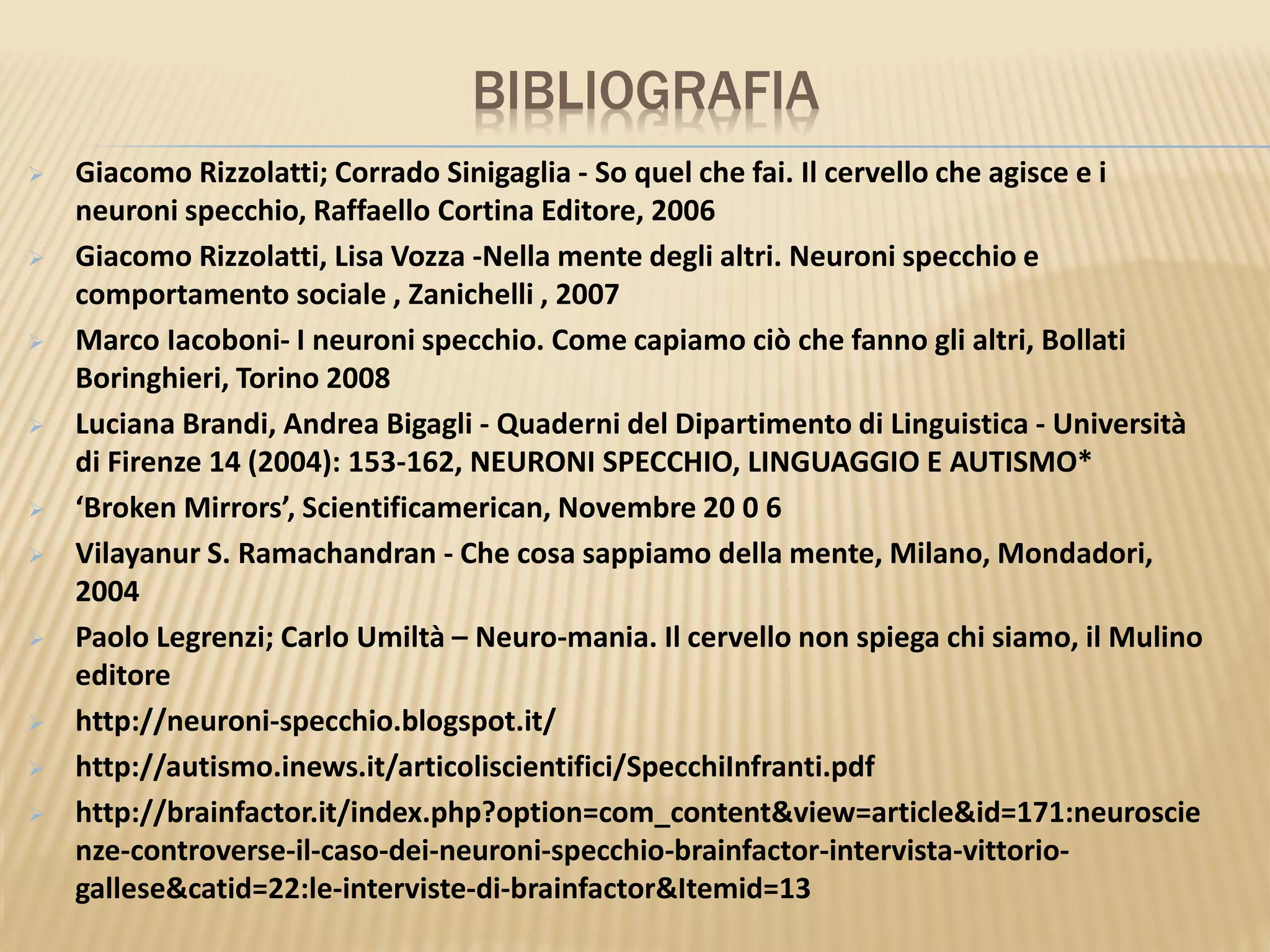 BIBLIOGRAFIA
 Giacomo Rizzolatti; Corrado Sinigaglia - So quel che fai. Il cervello che agisce e i
neuroni specchio, Raffaello Cortina Editore, 2006
 Giacomo Rizzolatti, Lisa Vozza -Nella mente degli altri. Neuroni specchio e
comportamento sociale , Zanichelli , 2007
 Marco Iacoboni- I neuroni specchio. Come capiamo ciò che fanno gli altri, Bollati
Boringhieri, Torino 2008
 Luciana Brandi, Andrea Bigagli - Quaderni del Dipartimento di Linguistica - Università
di Firenze 14 (2004): 153-162, NEURONI SPECCHIO, LINGUAGGIO E AUTISMO*
 ‘Broken Mirrors’, Scientificamerican, Novembre 20 0 6
 Vilayanur S. Ramachandran - Che cosa sappiamo della mente, Milano, Mondadori,
2004
 Paolo Legrenzi; Carlo Umiltà – Neuro-mania. Il cervello non spiega chi siamo, il Mulino
editore
 http://neuroni-specchio.blogspot.it/
 http://autismo.inews.it/articoliscientifici/SpecchiInfranti.pdf
 http://brainfactor.it/index.php?option=com_content&view=article&id=171:neuroscie
nze-controverse-il-caso-dei-neuroni-specchio-brainfactor-intervista-vittorio-
gallese&catid=22:le-interviste-di-brainfactor&Itemid=13
 