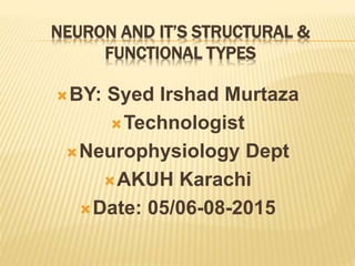 NEURON AND IT’S STRUCTURAL &
FUNCTIONAL TYPES
BY: Syed Irshad Murtaza
Technologist
Neurophysiology Dept
AKUH Karachi
Date: 05/06-08-2015
 