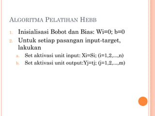 ALGORITMA PELATIHAN HEBB
1. Inisialisasi Bobot dan Bias: Wi=0; b=0
2. Untuk setiap pasangan input-target,
lakukan
a. Set aktivasi unit input: Xi=Si; (i=1,2,...,n)
b. Set aktivasi unit output:Yj=tj; (j=1,2,...,m)
 