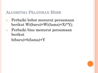 ALGORITMA PELATIHAN HEBB
3. Perbaiki bobot menurut persamaan
berikut Wi(baru)=Wi(lama)+Xi*Yj;
4. Perbaiki bias menurut persamaan
berikut
b(baru)=b(lama)+Y
 