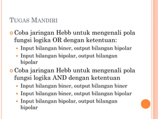 TUGAS MANDIRI
 Coba jaringan Hebb untuk mengenali pola
fungsi logika OR dengan ketentuan:
 Input bilangan biner, output bilangan bipolar
 Input bilangan bipolar, output bilangan
bipolar
 Coba jaringan Hebb untuk mengenali pola
fungsi logika AND dengan ketentuan
 Input bilangan biner, output bilangan biner
 Input bilangan biner, output bilangan bipolar
 Input bilangan bipolar, output bilangan
bipolar
 