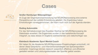 Cases
Großer Hamburger Bildungsträger
Im Zuge der Organisationsentwicklung hat NEURONprocessing eine externe
Perspektive auf die Leitbild-Entwicklung geliefert. Die Ergebnisse haben
Entwicklungen vorweggenommen, die intern noch nicht auf der Agenda standen.

	 

Roding Automobile
Für das Vertriebskonzept des Roadster StartUp hat NEURONprocessing die
Datenbasis erweitert. Die Ergebnisse wurden in das bestehende Konzept
integriert, so dass dieses im Ergebnis weitreichender und vielschichtiger war.

Kleinbeck Akademie: Sport Mental Coach
Wir haben für die Akademie NEURONprocessor-Projektvorlagen entwickelt, mit
denen diese Gesprächs- und Interventionsstrategien bei Spitzensportlern
erarbeitet. Coachings können dadurch wesentlich eﬀektiver und eﬃzienter
gestaltet werden und Leistungsblockaden der Sportler gelöst werden.
 
