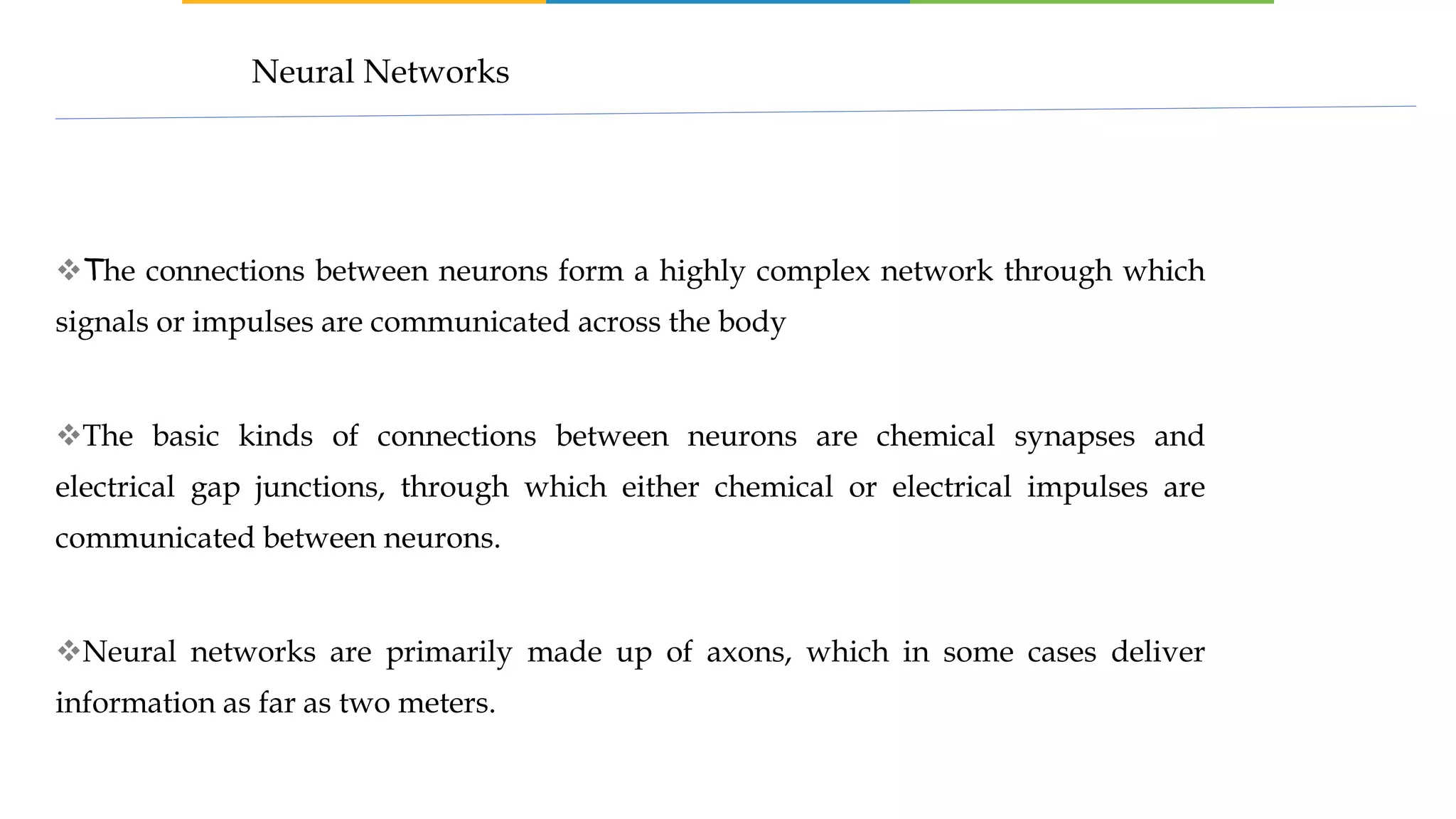 The connections between neurons form a highly complex network through which
signals or impulses are communicated across the body
The basic kinds of connections between neurons are chemical synapses and
electrical gap junctions, through which either chemical or electrical impulses are
communicated between neurons.
Neural networks are primarily made up of axons, which in some cases deliver
information as far as two meters.
Neural Networks
 
