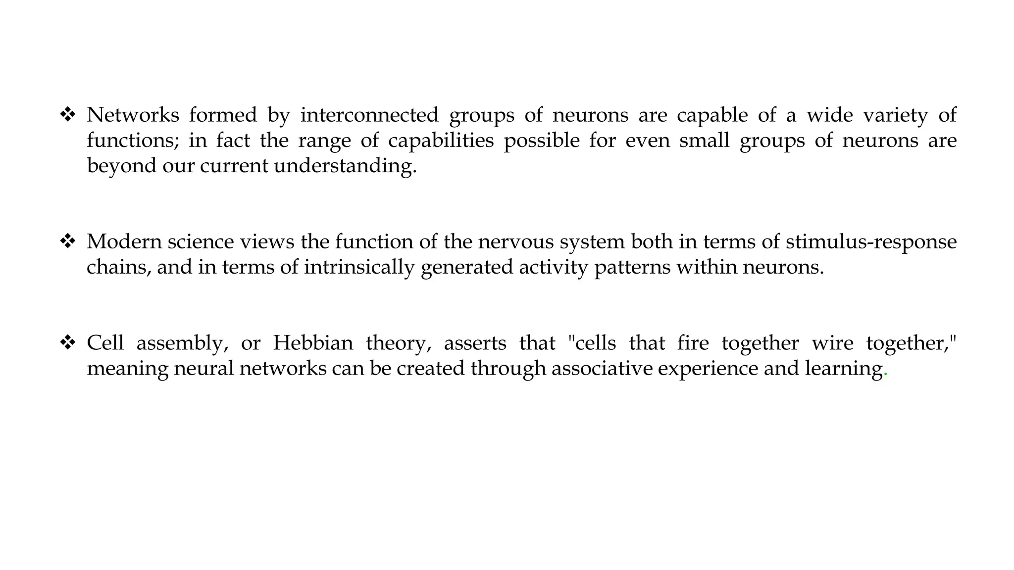  Networks formed by interconnected groups of neurons are capable of a wide variety of
functions; in fact the range of capabilities possible for even small groups of neurons are
beyond our current understanding.
 Modern science views the function of the nervous system both in terms of stimulus-response
chains, and in terms of intrinsically generated activity patterns within neurons.
 Cell assembly, or Hebbian theory, asserts that "cells that fire together wire together,"
meaning neural networks can be created through associative experience and learning.
 