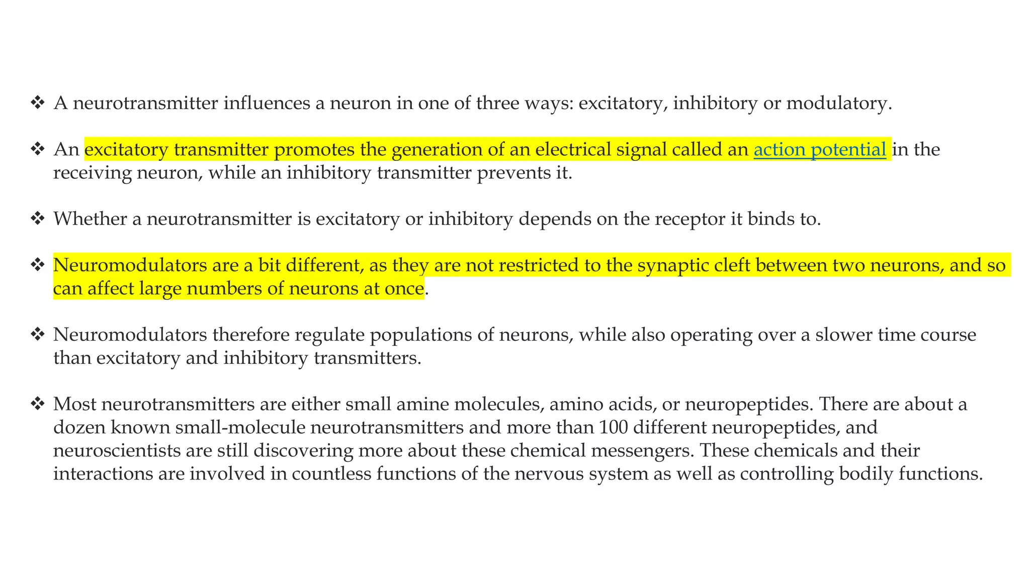  A neurotransmitter influences a neuron in one of three ways: excitatory, inhibitory or modulatory.
 An excitatory transmitter promotes the generation of an electrical signal called an action potential in the
receiving neuron, while an inhibitory transmitter prevents it.
 Whether a neurotransmitter is excitatory or inhibitory depends on the receptor it binds to.
 Neuromodulators are a bit different, as they are not restricted to the synaptic cleft between two neurons, and so
can affect large numbers of neurons at once.
 Neuromodulators therefore regulate populations of neurons, while also operating over a slower time course
than excitatory and inhibitory transmitters.
 Most neurotransmitters are either small amine molecules, amino acids, or neuropeptides. There are about a
dozen known small-molecule neurotransmitters and more than 100 different neuropeptides, and
neuroscientists are still discovering more about these chemical messengers. These chemicals and their
interactions are involved in countless functions of the nervous system as well as controlling bodily functions.
 