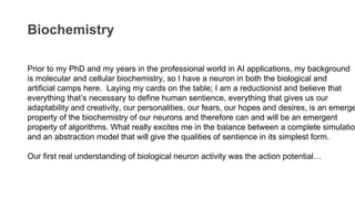 Biochemistry
Prior to my PhD and my years in the professional world in AI applications, my background
is molecular and cellular biochemistry, so I have a neuron in both the biological and
artificial camps here. Laying my cards on the table; I am a reductionist and believe that
everything that’s necessary to define human sentience, everything that gives us our
adaptability and creativity, our personalities, our fears, our hopes and desires, is an emerge
property of the biochemistry of our neurons and therefore can and will be an emergent
property of algorithms. What really excites me in the balance between a complete simulatio
and an abstraction model that will give the qualities of sentience in its simplest form.
Our first real understanding of biological neuron activity was the action potential…
 