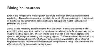 Biological neurons
Even in the Hodgkin and Huxley paper, there was the notion of multiple ionic currents
combining. The early mathematical models included all of these and required understandin
of the internal and external ion concentrations to get a precise model. Not all action
potentials are equal!
As we started modelling neural networks there just wasn’t the data available to model
everything at the ionic level, so the computational models had to be far simpler. We had an
integrate and fire approach. The ion effects were encoded in the vectors representing
synaptic weightings for incoming and outgoing signals. This encapsulated the activation an
inhibition effects and strengths of different connections, but we lost the effect of signal
degradation due to relative ionic concentrations and patterns of firing. Not all neurons are
affected equally by the same incoming signals.
 
