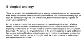 Biological analogy
Those early ANNs still retained the biological analogy, individual neurons with connections,
even though the models themselves were pretty abstract. We used the same language, we
drew the connection diagrams and, on the whole, the networks served the purposes for
which we designed them.
From a biological point of view, we understand neurons at the physical level. We have
studied synapses in detail, we know the impact of different chemical concentrations on
signalling and how there are multiple routes to convey the same signal to allow adaptation
to damage. We can see the physical changes in the brain in response to aging and learning
We can see regions of the brain active in response to thinking, dreaming and emotion, but
we don’t have a tangible concept of “thought” itself. Where is our sense of self when you
look at these neural structures?
 
