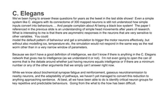 C. Elegans
We’ve been trying to answer these questions for years as the tweet in the last slide shows! Even a simple
system like C. elegans with its connectome of 300 mapped neurons is still not understood how simple
inputs convert into behaviours…. And people complain about AI being a black box system! The paper I
referenced in the previous slide is an understanding of simple head movements after years of research.
What is interesting to me is that there are asymmetric responses in the neurons that are very sensitive to
other variables. You could
model the default pattern of behaviour and get a simulation to trigger the motor neurons effectively, but
without also modelling ios, temperature etc, the simulation would not respond in the same way as the real
worm other than in a very narrow window of parameters.
Because we don’t have a good definition of intelligence, we don’t know if there is anything in the C. Elegans
network that gives rise to intelligence (as we understand it or not). I’m not even going to open the can of
worms that is the debate around whether just having neurons equals intelligence or if there are a minimum
number or any of the other arguments that we simply can’t answer right now.
While we know about biochemical synapse fatigue and reinforcement, gaseous neurotransmission to
nearby neurons, and the adaptability of pathways, we haven’t yet managed to convert this reduction to
anything approaching sentience. At best, all we have been able to do is identify critical neuron groups for
key repetitive and predictable behaviours. Going from the what to the how has been difficult.
 