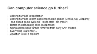 Can computer science go further?
• Beating humans in translation
• Beating humans in both open information games (Chess, Go, Jeopardy)
and closed game systems (Texas Hold `em Poker)
• Better photoshopping skills (deep fakes)
• Using abstractions further removed from early ANN models
• Everything is a tensor…
• Adaption is still a problem
 