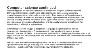 Computer science continued
In some respects, the field of AI research has made better progress from the other side.
Starting with the simple perceptron and adding complexity as necessary has quickly
created these predictive networks for specific tasks. Then along came Tensorflow and a
different approach. Rather than a biological analogy, layers of neurons are abstracted into
Tensors encoding all of the parameters of that layer and its actions. This is very powerful
and has enabled an explosion of applications and it’s actually far easier to implement than
trying to design a biological style network.
Where these networks struggle is adaptation. Language is a great example here as
meanings can change quickly. A few years ago if you’d asked me to name a famous
Twitcher I’d’ve said Bill Oddie. Now my answer would be Ninja, and judging from your faces, a lot
of you don’t get that, which is the point. We don’t have an NLP AI that can cope with those context
changes by person.
You can cross train to similar tasks pretty easily, but we’re not seeing these abstractions
update themselves through every day use. There has to be deliberate feedback and
retraining. I hypothesise that we’re missing a key ingredient in this abstraction.
 