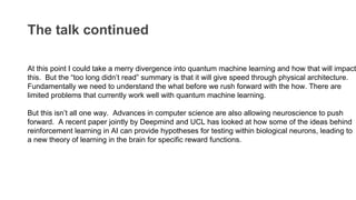 The talk continued
At this point I could take a merry divergence into quantum machine learning and how that will impact
this. But the “too long didn’t read” summary is that it will give speed through physical architecture.
Fundamentally we need to understand the what before we rush forward with the how. There are
limited problems that currently work well with quantum machine learning.
But this isn’t all one way. Advances in computer science are also allowing neuroscience to push
forward. A recent paper jointly by Deepmind and UCL has looked at how some of the ideas behind
reinforcement learning in AI can provide hypotheses for testing within biological neurons, leading to
a new theory of learning in the brain for specific reward functions.
 