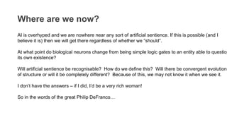 Where are we now?
AI is overhyped and we are nowhere near any sort of artificial sentience. If this is possible (and I
believe it is) then we will get there regardless of whether we “should”.
At what point do biological neurons change from being simple logic gates to an entity able to question
its own existence?
Will artificial sentience be recognisable? How do we define this? Will there be convergent evolution
of structure or will it be completely different? Because of this, we may not know it when we see it.
I don’t have the answers – if I did, I’d be a very rich woman!
So in the words of the great Philip DeFranco…
 
