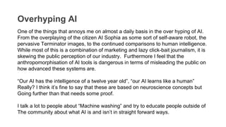 Overhyping AI
One of the things that annoys me on almost a daily basis in the over hyping of AI.
From the overplaying of the citizen AI Sophia as some sort of self-aware robot, the
pervasive Terminator images, to the continued comparisons to human intelligence.
While most of this is a combination of marketing and lazy click-bait journalism, it is
skewing the public perception of our industry. Furthermore I feel that the
anthropomorphisation of AI tools is dangerous in terms of misleading the public on
how advanced these systems are.
“Our AI has the intelligence of a twelve year old”, “our AI learns like a human”
Really? I think it’s fine to say that these are based on neuroscience concepts but
Going further than that needs some proof.
I talk a lot to people about “Machine washing” and try to educate people outside of
The community about what AI is and isn’t in straight forward ways.
 