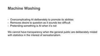 Machine Washing
• Overcomplicating AI deliberately to promote its abilities
• Removes desire to question as it sounds too difficult
• Pretending something is AI when it’s not
We cannot have transparency when the general public are deliberately misled
with statistics in the interest of sensationalism.
 