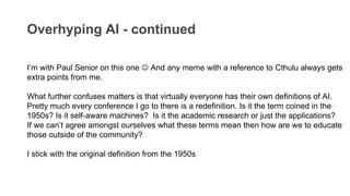 Overhyping AI - continued
I’m with Paul Senior on this one  And any meme with a reference to Cthulu always gets
extra points from me.
What further confuses matters is that virtually everyone has their own definitions of AI.
Pretty much every conference I go to there is a redefinition. Is it the term coined in the
1950s? Is it self-aware machines? Is it the academic research or just the applications?
If we can’t agree amongst ourselves what these terms mean then how are we to educate
those outside of the community?
I stick with the original definition from the 1950s
 