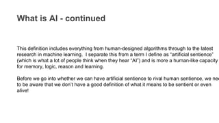 What is AI - continued
This definition includes everything from human-designed algorithms through to the latest
research in machine learning. I separate this from a term I define as “artificial sentience”
(which is what a lot of people think when they hear “AI”) and is more a human-like capacity
for memory, logic, reason and learning.
Before we go into whether we can have artificial sentience to rival human sentience, we nee
to be aware that we don’t have a good definition of what it means to be sentient or even
alive!
 
