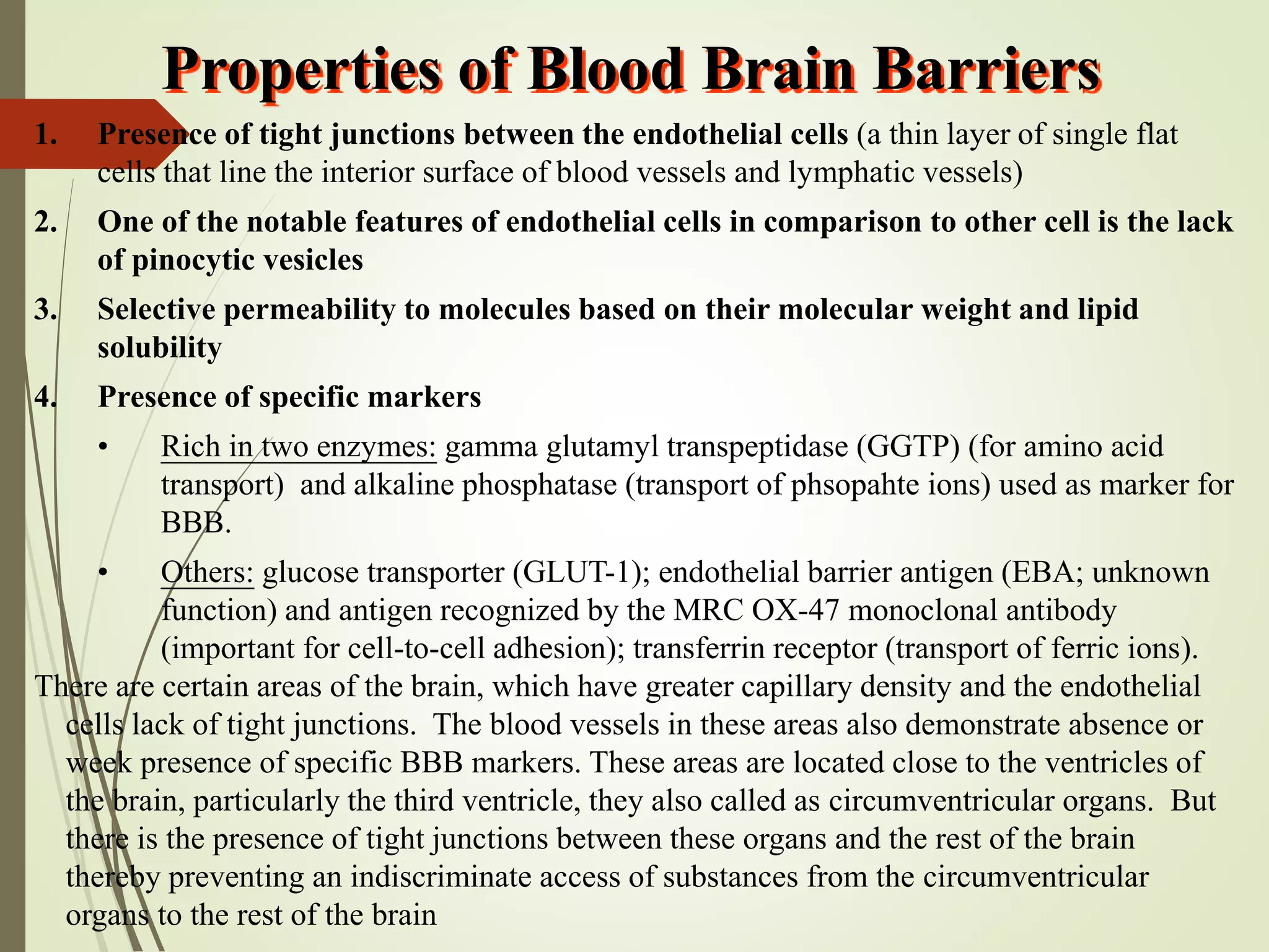 1. Presence of tight junctions between the endothelial cells (a thin layer of single flat
cells that line the interior surface of blood vessels and lymphatic vessels)
2. One of the notable features of endothelial cells in comparison to other cell is the lack
of pinocytic vesicles
3. Selective permeability to molecules based on their molecular weight and lipid
solubility
4. Presence of specific markers
• Rich in two enzymes: gamma glutamyl transpeptidase (GGTP) (for amino acid
transport) and alkaline phosphatase (transport of phsopahte ions) used as marker for
BBB.
• Others: glucose transporter (GLUT-1); endothelial barrier antigen (EBA; unknown
function) and antigen recognized by the MRC OX-47 monoclonal antibody
(important for cell-to-cell adhesion); transferrin receptor (transport of ferric ions).
There are certain areas of the brain, which have greater capillary density and the endothelial
cells lack of tight junctions. The blood vessels in these areas also demonstrate absence or
week presence of specific BBB markers. These areas are located close to the ventricles of
the brain, particularly the third ventricle, they also called as circumventricular organs. But
there is the presence of tight junctions between these organs and the rest of the brain
thereby preventing an indiscriminate access of substances from the circumventricular
organs to the rest of the brain
Properties of Blood Brain Barriers
 