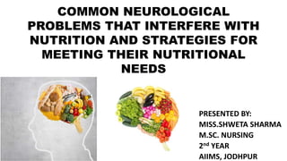 COMMON NEUROLOGICAL
PROBLEMS THAT INTERFERE WITH
NUTRITION AND STRATEGIES FOR
MEETING THEIR NUTRITIONAL
NEEDS
PRESENTED BY:
MISS.SHWETA SHARMA
M.SC. NURSING
2nd YEAR
AIIMS, JODHPUR
 