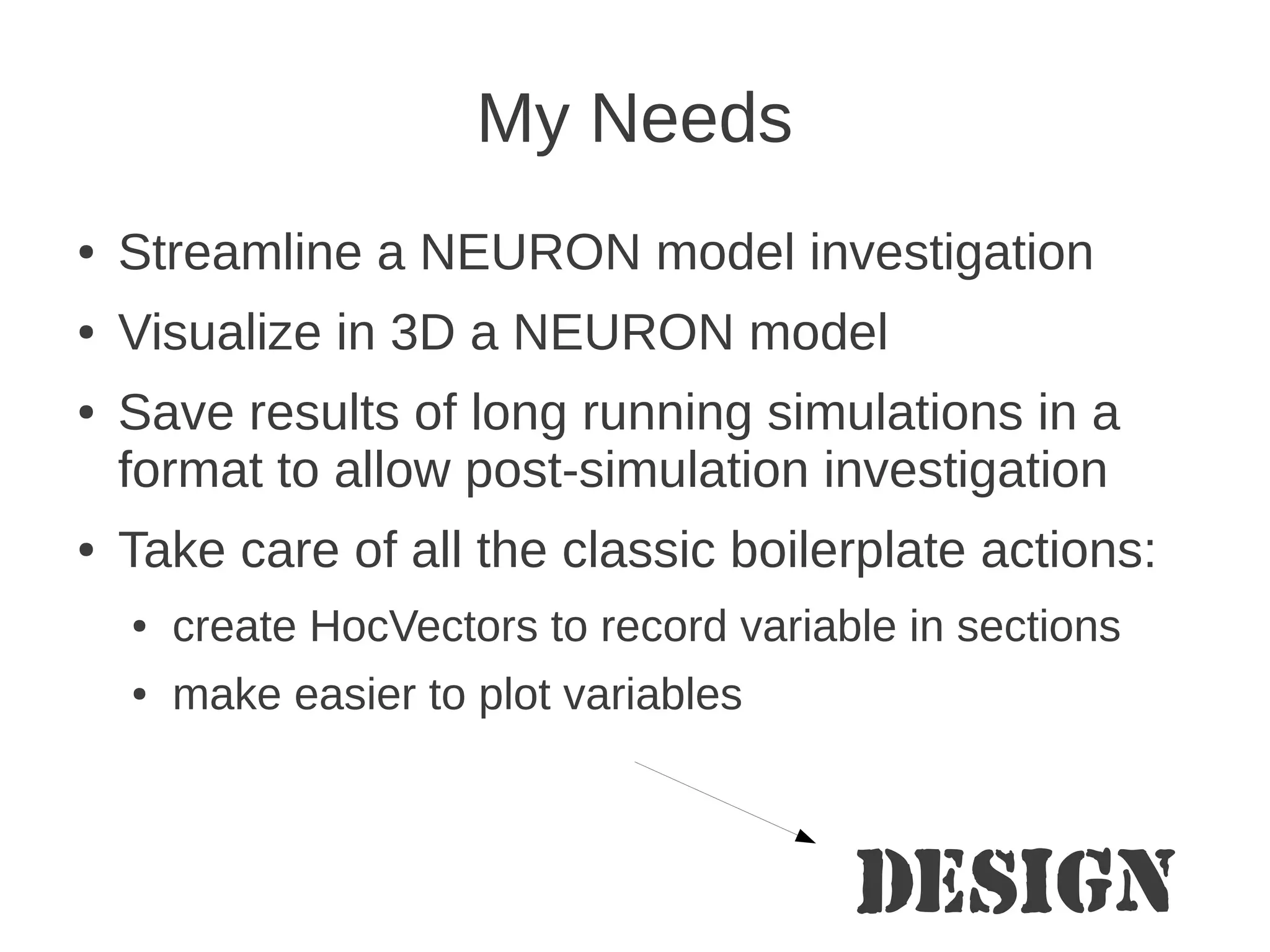 My Needs
●   Streamline a NEURON model investigation
●   Visualize in 3D a NEURON model
●   Save results of long running simulations in a
    format to allow post-simulation investigation
●   Take care of all the classic boilerplate actions:
    ●   create HocVectors to record variable in sections
    ●   make easier to plot variables



                                          Design
 