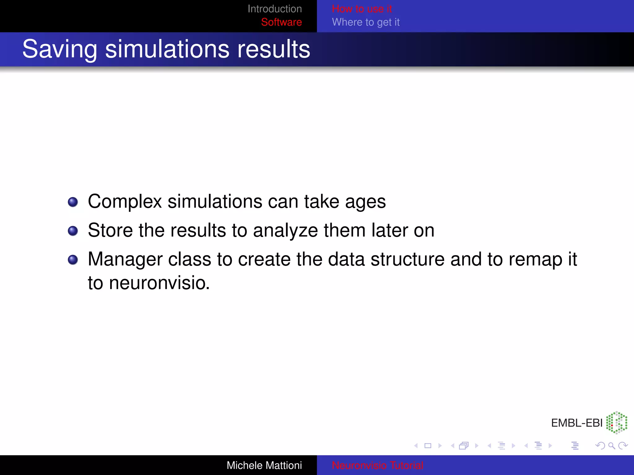 Introduction   How to use it
                             Software   Where to get it


Saving simulations results




     Complex simulations can take ages
     Store the results to analyze them later on
     Manager class to create the data structure and to remap it
     to neuronvisio.




                     Michele Mattioni   Neuronvisio Tutorial
 