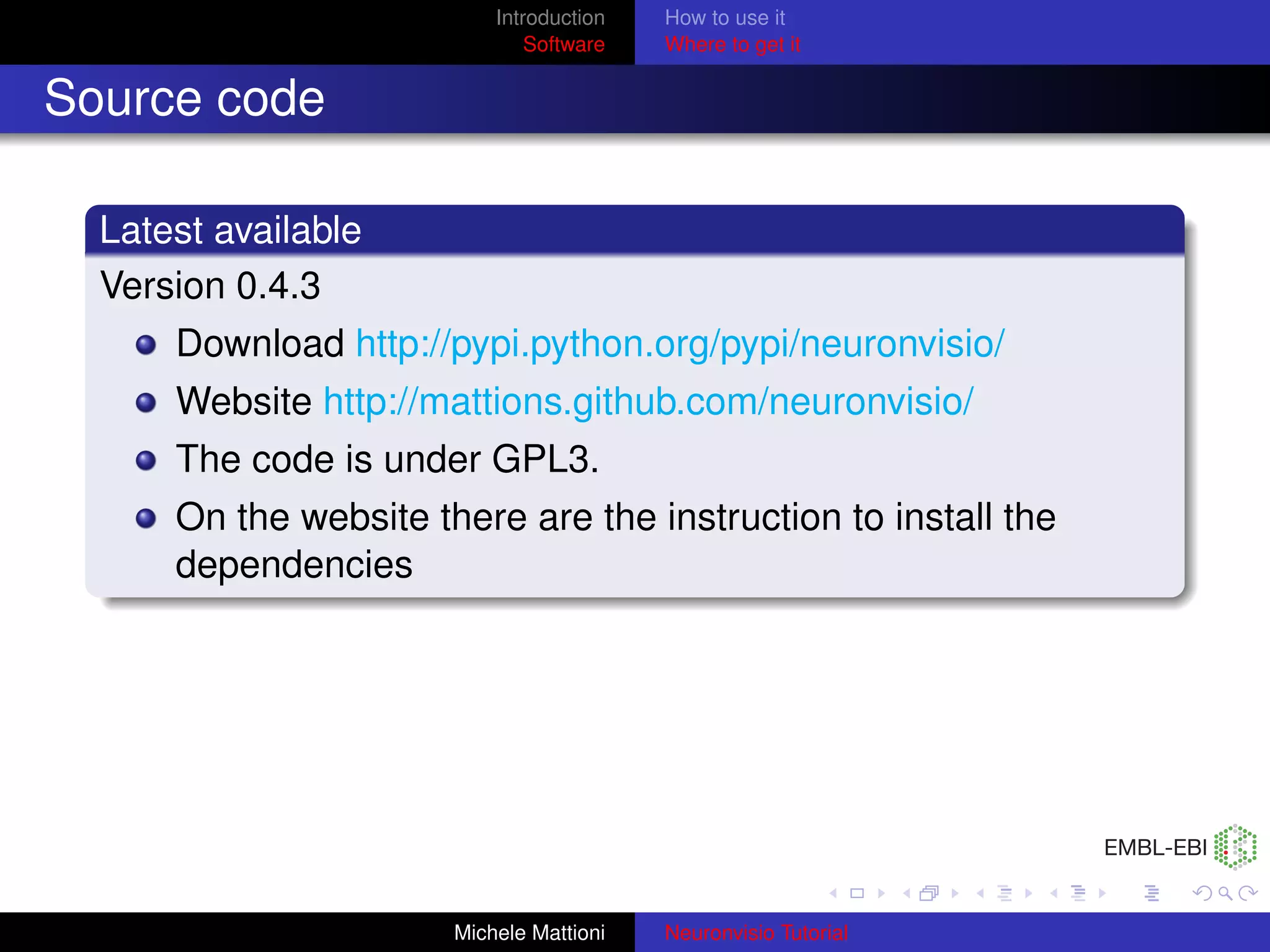 Introduction   How to use it
                               Software   Where to get it


Source code

  Latest available
  Version 0.4.3
      Download http://pypi.python.org/pypi/neuronvisio/
      Website http://mattions.github.com/neuronvisio/
      The code is under GPL3.
      On the website there are the instruction to install the
      dependencies




                       Michele Mattioni   Neuronvisio Tutorial
 