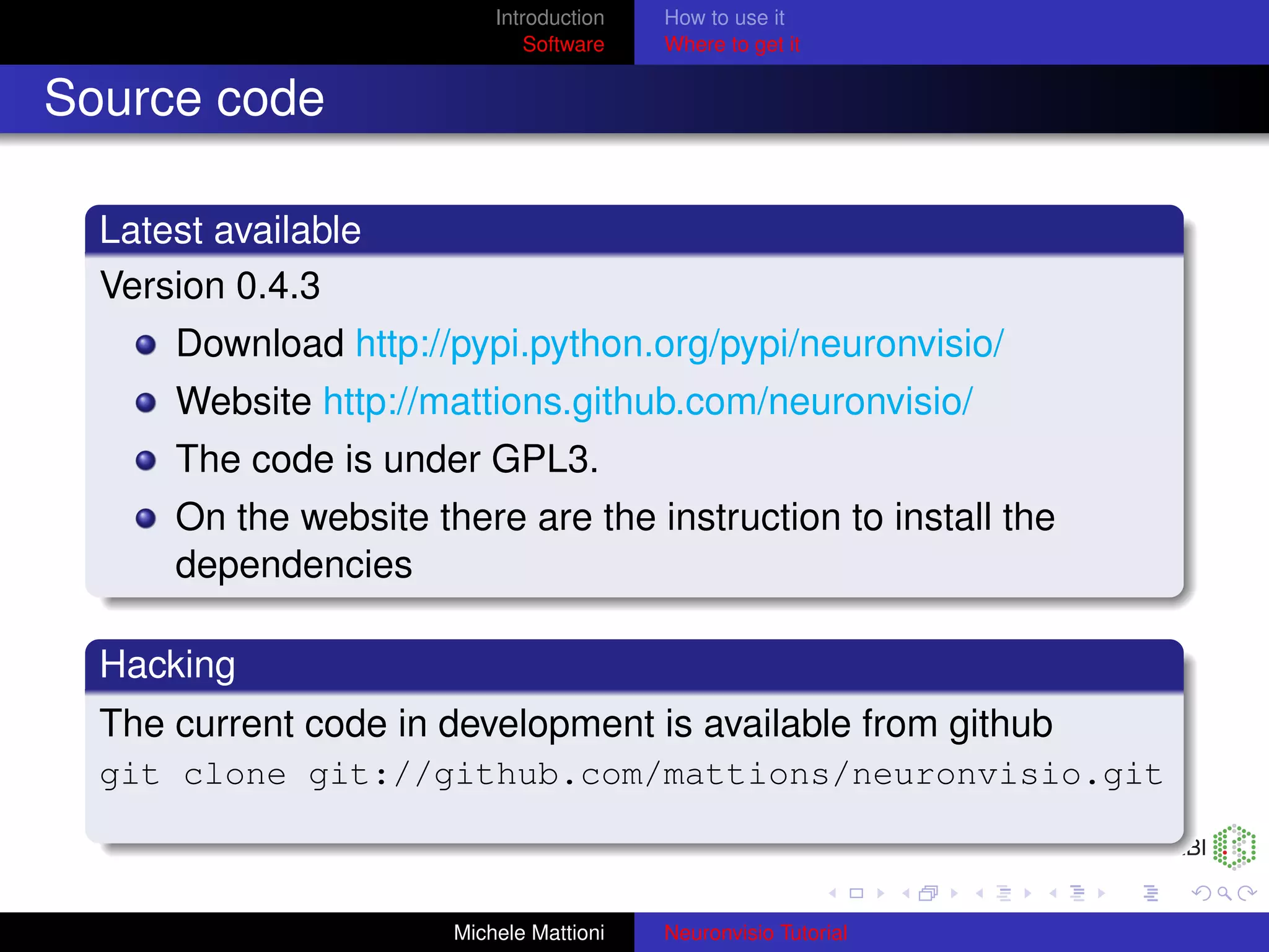 Introduction   How to use it
                               Software   Where to get it


Source code

  Latest available
  Version 0.4.3
      Download http://pypi.python.org/pypi/neuronvisio/
      Website http://mattions.github.com/neuronvisio/
      The code is under GPL3.
      On the website there are the instruction to install the
      dependencies

  Hacking
  The current code in development is available from github
  git clone git://github.com/mattions/neuronvisio.git



                       Michele Mattioni   Neuronvisio Tutorial
 