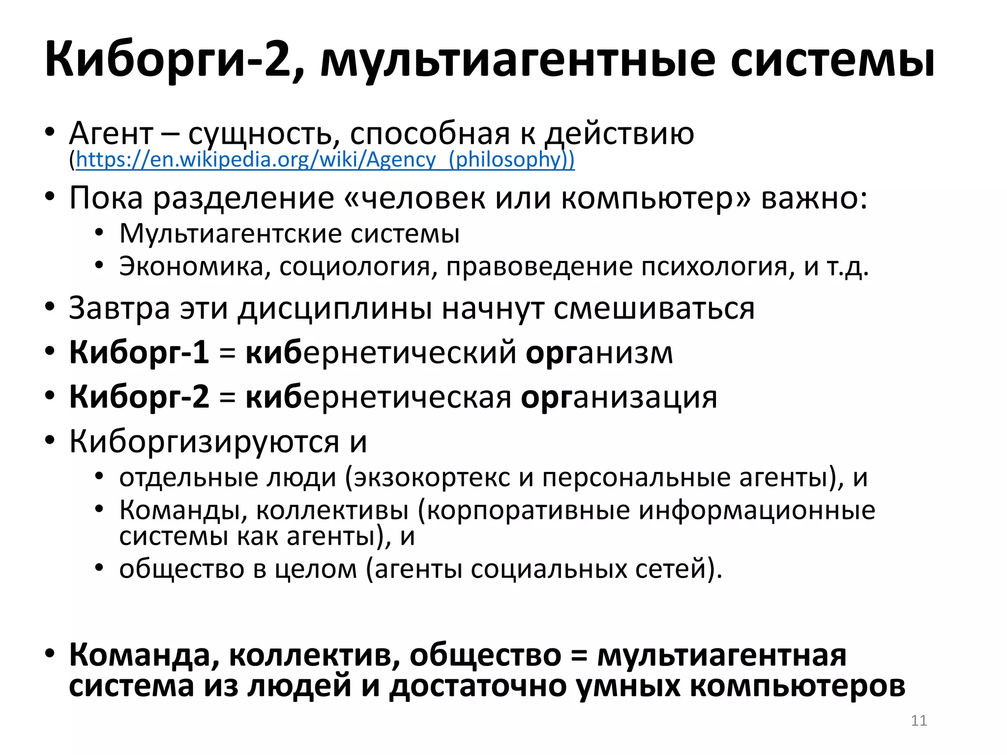 Киборги-2, мультиагентные системы
• Агент – сущность, способная к действию
(https://en.wikipedia.org/wiki/Agency_(philosophy))
• Пока разделение «человек или компьютер» важно:
• Мультиагентские системы
• Экономика, социология, правоведение психология, и т.д.
• Завтра эти дисциплины начнут смешиваться
• Киборг-1 = кибернетический организм
• Киборг-2 = кибернетическая организация
• Киборгизируются и
• отдельные люди (экзокортекс и персональные агенты), и
• Команды, коллективы (корпоративные информационные
системы как агенты), и
• общество в целом (агенты социальных сетей).
• Команда, коллектив, общество = мультиагентная
система из людей и достаточно умных компьютеров
11
 