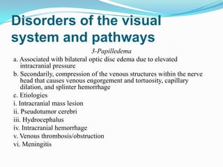 Disorders of the visual
system and pathways
                               3-Papilledema
a. Associated with bilateral optic disc edema due to elevated
    intracranial pressure
b. Secondarily, compression of the venous structures within the nerve
    head that causes venous engorgement and tortuosity, capillary
    dilation, and splinter hemorrhage
c. Etiologies
i. Intracranial mass lesion
ii. Pseudotumor cerebri
iii. Hydrocephalus
iv. Intracranial hemorrhage
v. Venous thrombosis/obstruction
vi. Meningitis
 
