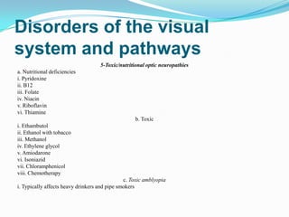 Disorders of the visual
system and pathways
                                    5-Toxic/nutritional optic neuropathies
a. Nutritional deficiencies
i. Pyridoxine
ii. B12
iii. Folate
iv. Niacin
v. Riboflavin
vi. Thiamine
                                                   b. Toxic
i. Ethambutol
ii. Ethanol with tobacco
iii. Methanol
iv. Ethylene glycol
v. Amiodarone
vi. Isoniazid
vii. Chloramphenicol
viii. Chemotherapy
                                               c. Toxic amblyopia
i. Typically affects heavy drinkers and pipe smokers
 
