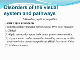 Disorders of the visual
system and pathways
                  6-Hereditary optic neuropathies
 Leber’s optic neuropathy
i. Pathophysiology: maternal mitochondrial DNA point mutation
ii. Clinical
(A) Optic neuropathy: upper limb, acute, painless optic neuritis
(B) Asymptomatic cardiac anomalies including accessory cardiac
   atrioventricular conduction pathways (Wolff-Parkinson-White)
(C) Adolescent males
 