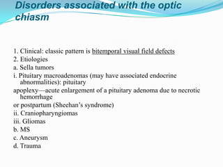 Disorders associated with the optic
chiasm


1. Clinical: classic pattern is bitemporal visual field defects
2. Etiologies
a. Sella tumors
i. Pituitary macroadenomas (may have associated endocrine
    abnormalities): pituitary
apoplexy—acute enlargement of a pituitary adenoma due to necrotic
    hemorrhage
or postpartum (Sheehan’s syndrome)
ii. Craniopharyngiomas
iii. Gliomas
b. MS
c. Aneurysm
d. Trauma
 