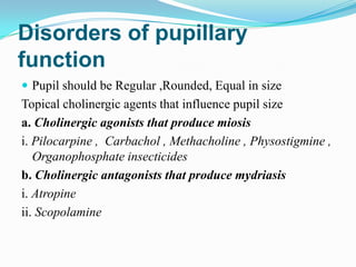Disorders of pupillary
function
 Pupil should be Regular ,Rounded, Equal in size
Topical cholinergic agents that influence pupil size
a. Cholinergic agonists that produce miosis
i. Pilocarpine , Carbachol , Methacholine , Physostigmine ,
   Organophosphate insecticides
b. Cholinergic antagonists that produce mydriasis
i. Atropine
ii. Scopolamine
 