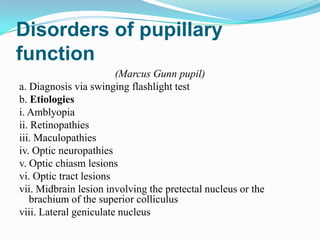 Disorders of pupillary
function
                        (Marcus Gunn pupil)
a. Diagnosis via swinging flashlight test
b. Etiologies
i. Amblyopia
ii. Retinopathies
iii. Maculopathies
iv. Optic neuropathies
v. Optic chiasm lesions
vi. Optic tract lesions
vii. Midbrain lesion involving the pretectal nucleus or the
   brachium of the superior colliculus
viii. Lateral geniculate nucleus
 