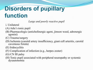 Disorders of pupillary
function
                     Large and poorly reactive pupil
i. Unilateral
(A) Adie’s tonic pupil
(B) Pharmacologic (anticholinergic agent, jimson weed, adrenergic
   agonist)
(C) Trauma/surgery
(D) Ischemia (carotid artery insufficiency, giant cell arteritis, carotid
   cavernous fistula)
(E) Iridocyclitis
(F) Complication of infection (e.g., herpes zoster)
(G) CN III palsy
(H) Tonic pupil associated with peripheral neuropathy or systemic
   dysautonomia
 