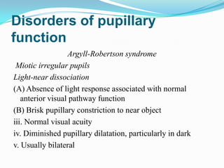 Disorders of pupillary
function
                  Argyll-Robertson syndrome
 Miotic irregular pupils
Light-near dissociation
(A) Absence of light response associated with normal
   anterior visual pathway function
(B) Brisk pupillary constriction to near object
iii. Normal visual acuity
iv. Diminished pupillary dilatation, particularly in dark
v. Usually bilateral
 